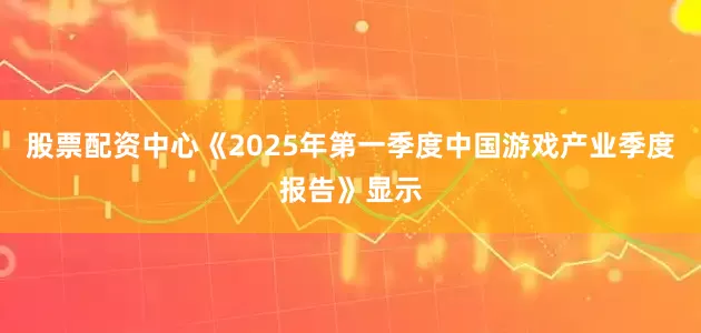 股票配资中心《2025年第一季度中国游戏产业季度报告》显示