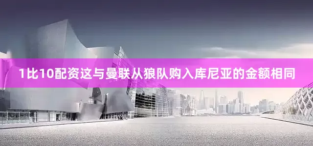 1比10配资这与曼联从狼队购入库尼亚的金额相同