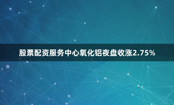 股票配资服务中心氧化铝夜盘收涨2.75%
