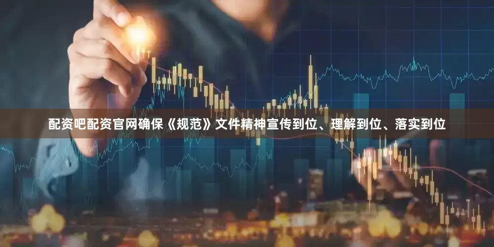 配资吧配资官网确保《规范》文件精神宣传到位、理解到位、落实到位