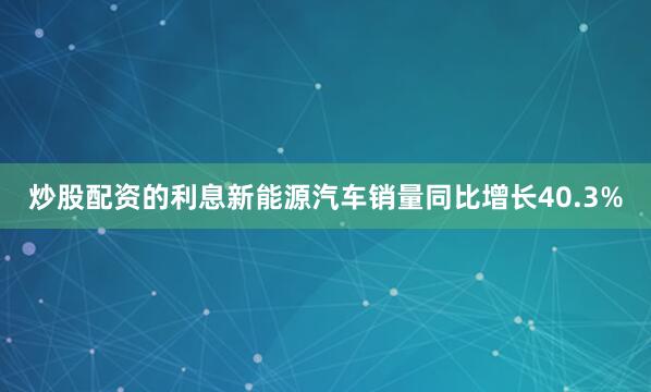 炒股配资的利息新能源汽车销量同比增长40.3%