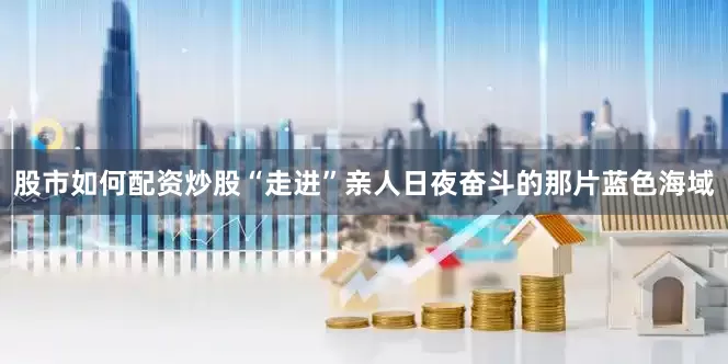 股市如何配资炒股“走进”亲人日夜奋斗的那片蓝色海域