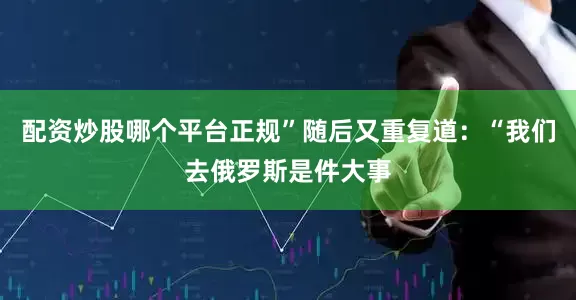 配资炒股哪个平台正规”随后又重复道：“我们去俄罗斯是件大事